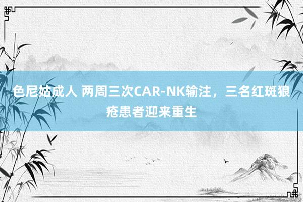 色尼姑成人 两周三次CAR-NK输注，三名红斑狼疮患者迎来重生