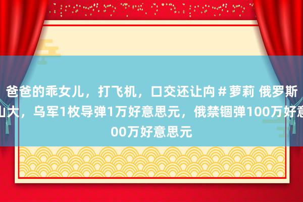 爸爸的乖女儿，打飞机，口交还让禸＃萝莉 俄罗斯压力山大，乌军1枚导弹1万好意思元，俄禁锢弹100万好意思元