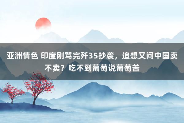 亚洲情色 印度刚骂完歼35抄袭，追想又问中国卖不卖？吃不到葡萄说葡萄苦