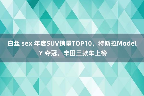 白丝 sex 年度SUV销量TOP10，特斯拉Model Y 夺冠，丰田三款车上榜