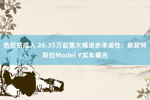 色尼姑成人 26.35万起售大幅进步承诺性：新款特斯拉Model Y实车曝光