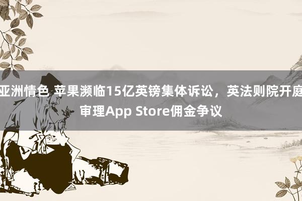 亚洲情色 苹果濒临15亿英镑集体诉讼，英法则院开庭审理App Store佣金争议