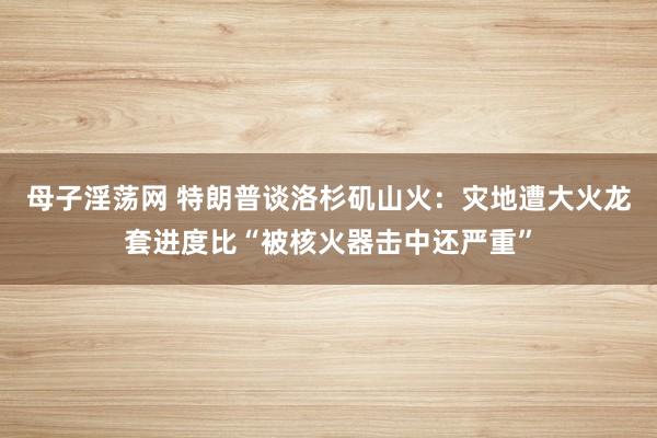 母子淫荡网 特朗普谈洛杉矶山火：灾地遭大火龙套进度比“被核火器击中还严重”