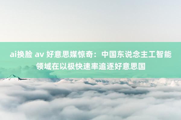 ai换脸 av 好意思媒惊奇：中国东说念主工智能领域在以极快速率追逐好意思国