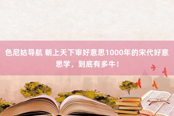 色尼姑导航 朝上天下审好意思1000年的宋代好意思学，到底有多牛！