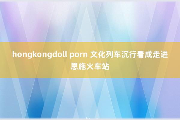 hongkongdoll porn 文化列车沉行看成走进恩施火车站