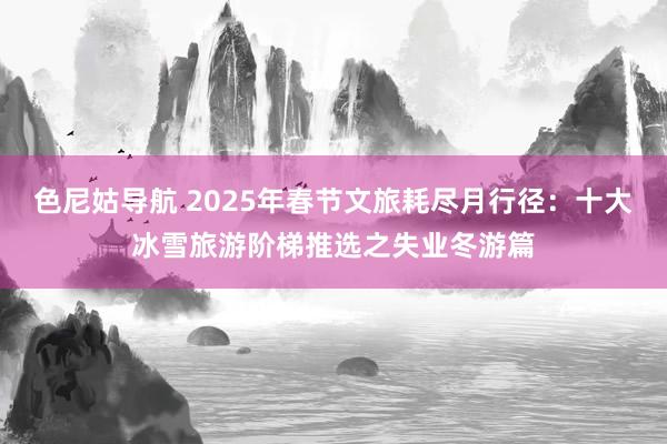 色尼姑导航 2025年春节文旅耗尽月行径：十大冰雪旅游阶梯推选之失业冬游篇