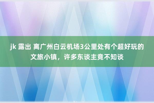 jk 露出 离广州白云机场3公里处有个超好玩的文旅小镇，许多东谈主竟不知谈