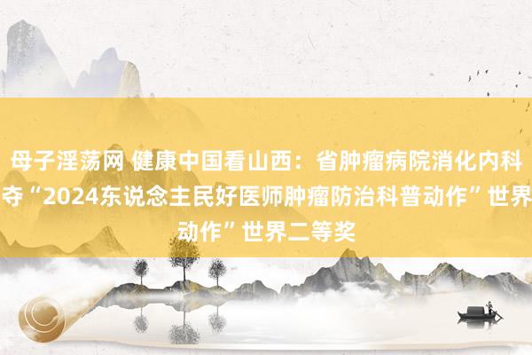 母子淫荡网 健康中国看山西：省肿瘤病院消化内科团队勇夺“2024东说念主民好医师肿瘤防治科普动作”世界二等奖