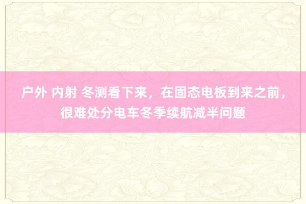 户外 内射 冬测看下来，在固态电板到来之前，很难处分电车冬季续航减半问题