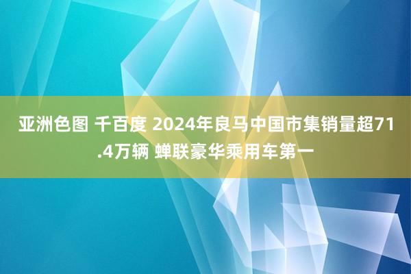 亚洲色图 千百度 2024年良马中国市集销量超71.4万辆 蝉联豪华乘用车第一