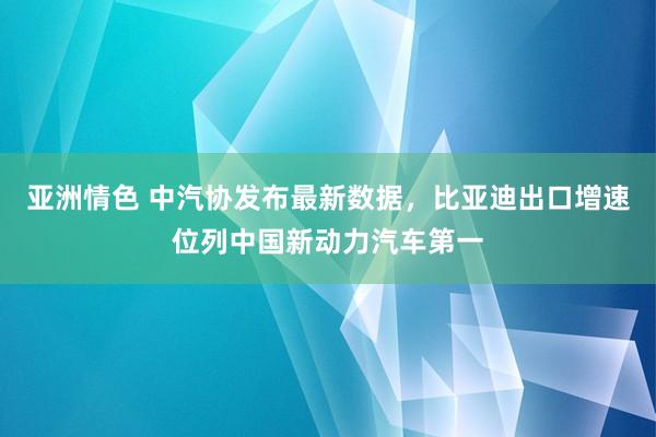 亚洲情色 中汽协发布最新数据，比亚迪出口增速位列中国新动力汽车第一