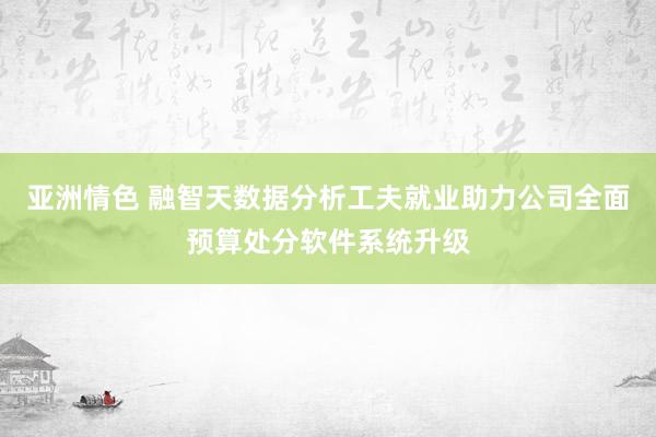 亚洲情色 融智天数据分析工夫就业助力公司全面预算处分软件系统升级