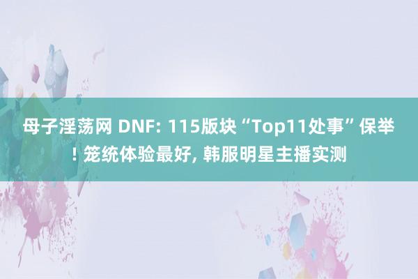 母子淫荡网 DNF: 115版块“Top11处事”保举! 笼统体验最好， 韩服明星主播实测