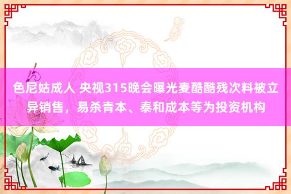 色尼姑成人 央视315晚会曝光麦酷酷残次料被立异销售，易杀青本、泰和成本等为投资机构