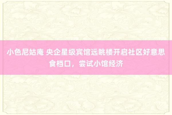 小色尼姑庵 央企星级宾馆远眺楼开启社区好意思食档口，尝试小馆经济