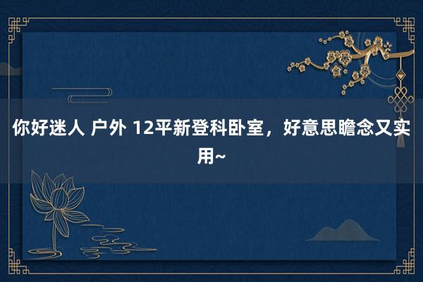 你好迷人 户外 12平新登科卧室，好意思瞻念又实用~