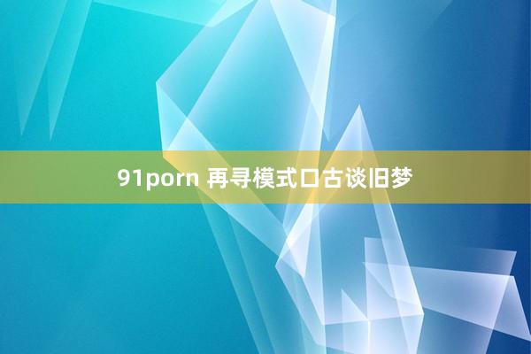 91porn 再寻模式口古谈旧梦