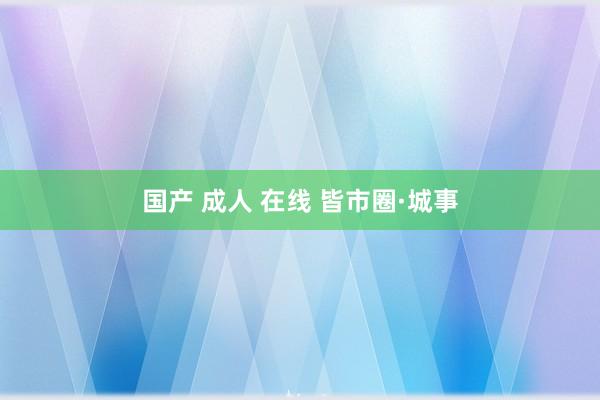 国产 成人 在线 皆市圈·城事