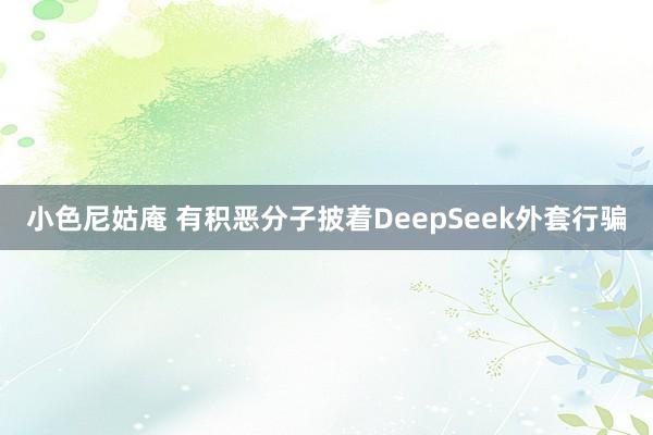 小色尼姑庵 有积恶分子披着DeepSeek外套行骗