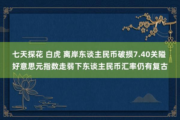 七天探花 白虎 离岸东谈主民币破损7.40关隘 好意思元指数走弱下东谈主民币汇率仍有复古
