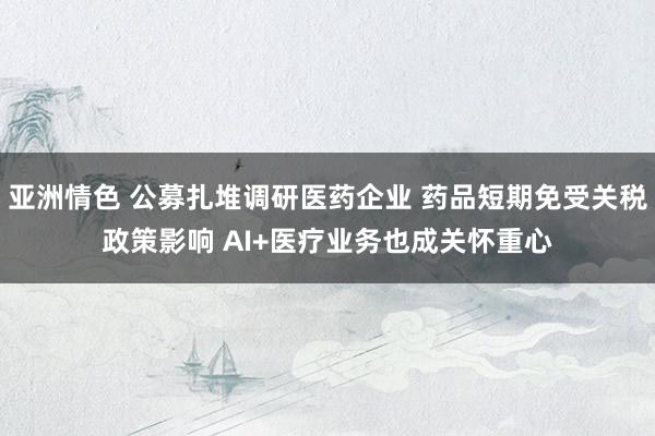 亚洲情色 公募扎堆调研医药企业 药品短期免受关税政策影响 AI+医疗业务也成关怀重心