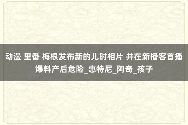动漫 里番 梅根发布新的儿时相片 并在新播客首播爆料产后危险_惠特尼_阿奇_孩子
