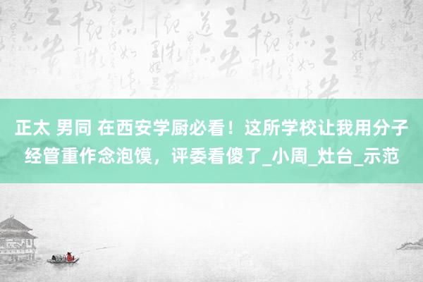 正太 男同 在西安学厨必看！这所学校让我用分子经管重作念泡馍，评委看傻了_小周_灶台_示范