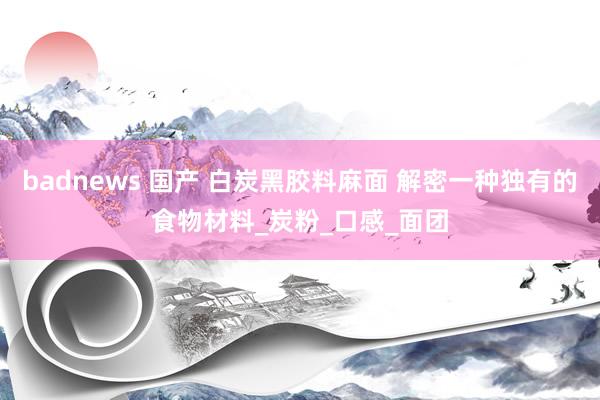 badnews 国产 白炭黑胶料麻面 解密一种独有的食物材料_炭粉_口感_面团