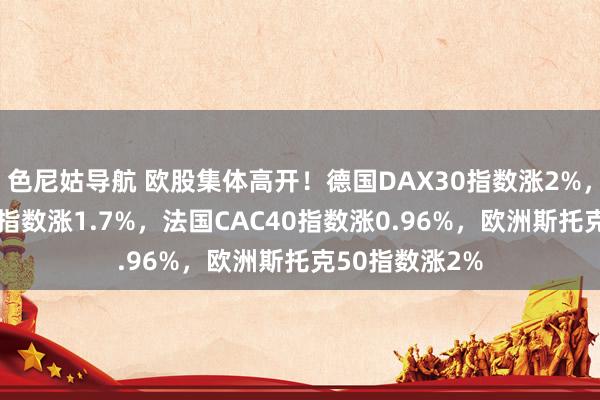 色尼姑导航 欧股集体高开！德国DAX30指数涨2%，英国富时100指数涨1.7%，法国CAC40指数涨0.96%，欧洲斯托克50指数涨2%